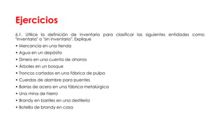 Ejercicios
6.1. Utilice la definición de inventario para clasificar las siguientes entidades como
"inventario" o "sin inventario". Explique
• Mercancía en una tienda
• Agua en un depósito
• Dinero en una cuenta de ahorros
• Árboles en un bosque
• Troncos cortados en una fábrica de pulpa
• Cuerdas de alambre para puentes
• Barras de acero en una fábrica metalúrgica
• Una mina de hierro
• Brandy en barriles en una destilería
• Botella de brandy en casa
 