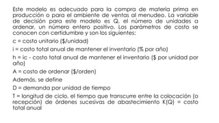 Este modelo es adecuado para la compra de materia prima en
producción o para el ambiente de ventas al menudeo. La variable
de decisión para este modelo es Q, el número de unidades a
ordenar, un número entero positivo. Los parámetros de costo se
conocen con certidumbre y son los siguientes:
c = costo unitario ($/unidad)
i = costo total anual de mantener el inventario (% por año)
h = ic - costo total anual de mantener el inventario ($ por unidad por
año)
A = costo de ordenar ($/orden)
Además, se define
D = demanda por unidad de tiempo
T = longitud de ciclo, el tiempo que transcurre entre la colocación (o
recepción) de órdenes sucesivas de abastecimiento K(Q) = costo
total anual
 