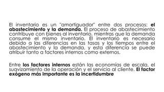 El inventario es un "amortiguador" entre dos procesos: el
abastecimiento y la demanda. El proceso de abastecimiento
contribuye con bienes al inventario, mientras que la demanda
consume el mismo inventario. El inventario es necesario
debido a las diferencias en las tasas y los tiempos entre el
abastecimiento y la demanda, y esta diferencia se puede
atribuir tanto a factores internos como externos.
Entre los factores internos están las economías de escala, el
suavizamiento de la operación y el servicio al cliente. El factor
exógeno más importante es la incertidumbre
 