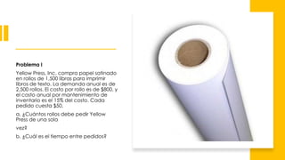Problema I
Yellow Press, Inc. compra papel satinado
en rollos de 1,500 libras para imprimir
libros de texto. La demanda anual es de
2,500 rollos. El costo por rollo es de $800, y
el costo anual por mantenimiento de
inventario es el 15% del costo. Cada
pedido cuesta $50.
a. ¿Cuántos rollos debe pedir Yellow
Press de una sola
vez?
b. ¿Cuál es el tiempo entre pedidos?
 