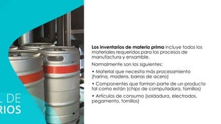 Los inventarios de materia prima incluye todos los
materiales requeridos para los procesos de
manufactura y ensamble.
Normalmente son los siguientes:
• Material que necesita más procesamiento
(harina, madera, barras de acero)
• Componentes que forman parte de un producto
tal como están (chips de computadora, tornillos)
• Artículos de consumo (soldadura, electrodos,
pegamento, tornillos)
 