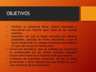 OBJETIVOS
• Verificar su existencia física: existen materiales y
mercancías con importe igual saldo de las cuentas
relativas.
• Valuación: ver que se hayan evaluado por métodos
aceptables, aplicado de forma consistente y que se
hayan establecido los castigos necesarios para deducir
el costo del inventario defectuosos.
• Corrección aritmética: que las unidades en existencias
se multiplicadas por los valores unitarios asignados
arrojen efectivamente el importe total que muestra.
• Limitación de propiedad: asesorarse de que no exista
gravámenes u otros compromisos que limiten el uso o
veta irrestricta de los inventarios.
 