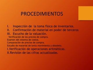 I. Inspección de la toma física de inventarios.
II. Confirmación de material en poder de terceros
III. Escucho de la valuación.
Verificación de los precios de compra.
Examen del sistema de costos.
Comparación de precios de compra.
Estudio de material de lento movimiento y obsoleto.
I.Verificación de operaciones aritméticas.
II.Revisión de las cifras actualizadas.
 