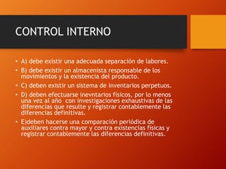 CONTROL INTERNO
• A) debe existir una adecuada separación de labores.
• B) debe existir un almacenista responsable de los
movimientos y la existencia del producto.
• C) deben existir un sistema de inventarios perpetuos.
• D) deben efectuarse inevntarios físicos, por lo menos
una vez al año con investigaciones exhaustivas de las
diferencias que resulte y registrar contablemente las
diferencias definitivas.
• E)deben hacerse una comparación periódica de
auxiliares contra mayor y contra existencias físicas y
registrar contablemente las diferencias definitivas.
 
