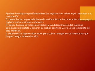 F)deben investigarse periódicamente los registros con saldos rojos proceder a su
cancelación.
G) deben hacer un procedimiento de verificación de facturas antes dfe su pago o
registro contra entradas a almacén.
H) deben hacerse revisiones periódicas y las determinación del material
defectuoso u obsoleto y generar el castigo oportuno y/o la venta inmediata de
este material.
I) Deben existir seguros adecuados para cubrir reiesgos en los inventarios que
tengan riesgos inherentes alto.
 