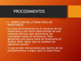 PROCEDIMIENTOS
• I.- INSPECCION DE LA TOMA FISICA DE
INVENTARIOS:
• La toma de inventarios es el recuento de los
materiales a una fecha determinada de una
empresa efectua para determinar las
cantidades reales en existencia. Para
garantizar una buena toma de inventarios el
auditor debe vigilar que se cumplan los
siguientes puntos:
• 1) que se den instrucciones por escrito de los
procedimientos a seguir para la toma física.
 