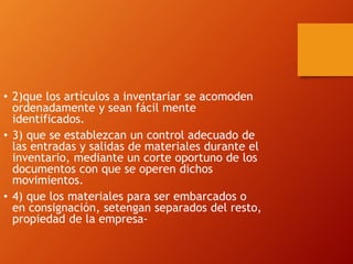 • 2)que los artículos a inventariar se acomoden
ordenadamente y sean fácil mente
identificados.
• 3) que se establezcan un control adecuado de
las entradas y salidas de materiales durante el
inventario, mediante un corte oportuno de los
documentos con que se operen dichos
movimientos.
• 4) que los materiales para ser embarcados o
en consignación, setengan separados del resto,
propiedad de la empresa-
 