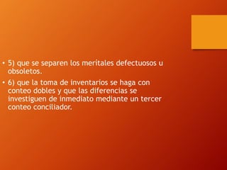 • 5) que se separen los merítales defectuosos u
obsoletos.
• 6) que la toma de inventarios se haga con
conteo dobles y que las diferencias se
investiguen de inmediato mediante un tercer
conteo conciliador.
 