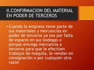 II.CONFIRMACION DEL MATERIAL
EN PODER DE TERCEROS
• Cuando la empresa tiene parte de
sus materiales y mercancías en
poder de terceros ya sea por falta
de espacio en sus bodegas o
porque entrega mercancía a
terceros para que le efectúen
trabajos de maquila, le vendan en
consignación o por cualquier otra
razón
 
