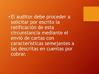 •El auditor debe proceder a
solicitar por escrito la
ratificación de esta
circunstancia mediante el
envió de cartas con
características semejantes a
las descritas en cuentas por
cobrar.
 