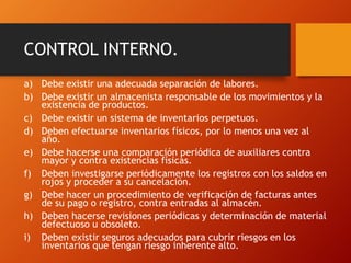 CONTROL INTERNO.
a) Debe existir una adecuada separación de labores.
b) Debe existir un almacenista responsable de los movimientos y la
existencia de productos.
c) Debe existir un sistema de inventarios perpetuos.
d) Deben efectuarse inventarios físicos, por lo menos una vez al
año.
e) Debe hacerse una comparación periódica de auxiliares contra
mayor y contra existencias físicas.
f) Deben investigarse periódicamente los registros con los saldos en
rojos y proceder a su cancelación.
g) Debe hacer un procedimiento de verificación de facturas antes
de su pago o registro, contra entradas al almacén.
h) Deben hacerse revisiones periódicas y determinación de material
defectuoso u obsoleto.
i) Deben existir seguros adecuados para cubrir riesgos en los
inventarios que tengan riesgo inherente alto.
 