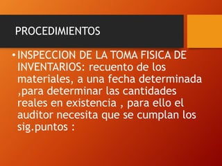PROCEDIMIENTOS
•INSPECCION DE LA TOMA FISICA DE
INVENTARIOS: recuento de los
materiales, a una fecha determinada
,para determinar las cantidades
reales en existencia , para ello el
auditor necesita que se cumplan los
sig.puntos :
 