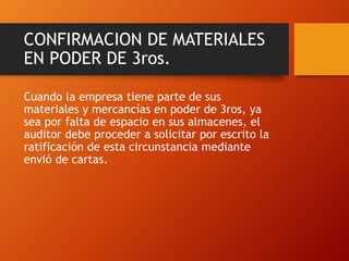 CONFIRMACION DE MATERIALES
EN PODER DE 3ros.
Cuando la empresa tiene parte de sus
materiales y mercancías en poder de 3ros, ya
sea por falta de espacio en sus almacenes, el
auditor debe proceder a solicitar por escrito la
ratificación de esta circunstancia mediante
envió de cartas.
 