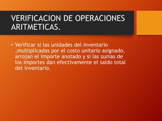 VERIFICACION DE OPERACIONES
ARITMETICAS.
• Verificar si las unidades del inventario
,multiplicadas por el costo unitario asignado,
arrojan el importe anotado y si las sumas de
los importes dan efectivamente el saldo total
del inventario.
 