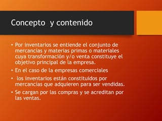 Concepto y contenido
• Por inventarios se entiende el conjunto de
mercancías y materias primas o materiales
cuya transformación y/o venta constituye el
objetivo principal de la empresa.
• En el caso de la empresas comerciales
• los inventarios están constituidos por
mercancías que adquieren para ser vendidas.
• Se cargan por las compras y se acreditan por
las ventas.
 