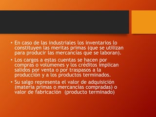 • En caso de las industriales los inventarios lo
constituyen las meritas primas (que se utilizan
para producir las mercancías que se laboran).
• Los cargos a estas cuentas se hacen por
compras o volúmenes y los créditos implican
salidos por venta o por traspasos a la
producción y a los productos terminados.
• Su salgo representa el valor de adquisición
(materia primas o mercancías compradas) o
valor de fabricación (producto terminado)
 