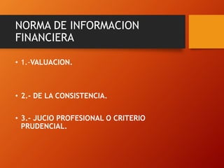 NORMA DE INFORMACION
FINANCIERA
• 1.-VALUACION.
• 2.- DE LA CONSISTENCIA.
• 3.- JUCIO PROFESIONAL O CRITERIO
PRUDENCIAL.
 