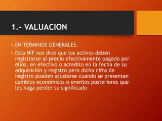 1.- VALUACION
• EN TERMINOS GENERALES.
• Esta NIF nos dice que los activos deben
registrarse al precio efectivamente pagado por
ellos, en efectivo o acredito en la fecha de su
adquisición y registro pero dicha cifra de
registro pueden ajustarse cuando se presentan
cambios económicos o eventos posteriores que
les haga perder su significado
 