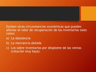 Existen otras circunstancias económicas que pueden
afectar el valor de recuperación de los inventarios tales
como:
a) La obsolencia
b) La mercancía dañada
c) Los sobre inventarios por desplome de las ventas
(rotación muy baja).
 