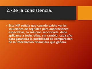 2.-De la consistencia.
• Esta NIF señala que cuando existe varias
soluciones de regristro para aoperaciones
especificas, la solución seccionada debe
aplicarse a todas ellas, sin cambio, cada año
para garantiza la posibilidad de comparación
de la información financiera que genera.
 