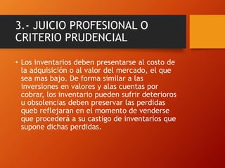 3.- JUICIO PROFESIONAL O
CRITERIO PRUDENCIAL
• Los inventarios deben presentarse al costo de
la adquisición o al valor del mercado, el que
sea mas bajo. De forma similar a las
inversiones en valores y alas cuentas por
cobrar, los inventario pueden sufrir deterioros
u obsolencias deben preservar las perdidas
queb reflejaran en el momento de venderse
que procederá a su castigo de inventarios que
supone dichas perdidas.
 