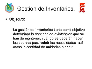 Gestión de Inventarios.
• Objetivo:

    La gestión de inventarios tiene como objetivo
    determinar la cantidad de existencias que se
    han de mantener, cuando se deberán hacer
    los pedidos para cubrir las necesidades así
    como la cantidad de unidades a pedir.
 
