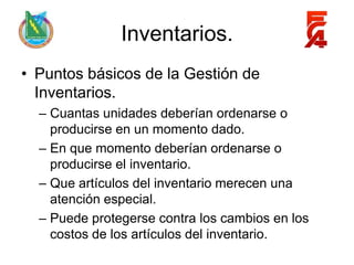 Inventarios.
• Puntos básicos de la Gestión de
  Inventarios.
  – Cuantas unidades deberían ordenarse o
    producirse en un momento dado.
  – En que momento deberían ordenarse o
    producirse el inventario.
  – Que artículos del inventario merecen una
    atención especial.
  – Puede protegerse contra los cambios en los
    costos de los artículos del inventario.
 
