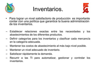 Inventarios.
• Para lograr un nivel satisfactorio de producción es importante
  contar con una política que garantice la buena administración
  de los inventarios.

– Establecer relaciones exactas entre las necesidades y los
  abastecimientos de los diferentes productos.
– Definir categorías para los inventarios y clasificar cada mercancía
  en la categoría adecuada.
– Mantener los costos de abastecimiento al más bajo nivel posible.
– Mantener un nivel adecuado de inventario.
– Satisfacer rápidamente la demanda.
– Recurrir a las TI para automatizar, gestionar y controlar los
  inventarios.
 