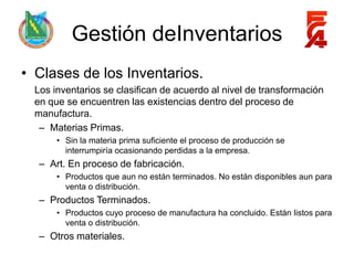 Gestión deInventarios
• Clases de los Inventarios.
  Los inventarios se clasifican de acuerdo al nivel de transformación
  en que se encuentren las existencias dentro del proceso de
  manufactura.
   – Materias Primas.
       • Sin la materia prima suficiente el proceso de producción se
         interrumpiría ocasionando perdidas a la empresa.
   – Art. En proceso de fabricación.
       • Productos que aun no están terminados. No están disponibles aun para
         venta o distribución.
   – Productos Terminados.
       • Productos cuyo proceso de manufactura ha concluido. Están listos para
         venta o distribución.
   – Otros materiales.
 