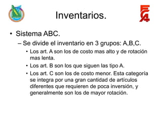 Inventarios.
• Sistema ABC.
  – Se divide el inventario en 3 grupos: A,B,C.
    • Los art. A son los de costo mas alto y de rotación
      mas lenta.
    • Los art. B son los que siguen las tipo A.
    • Los art. C son los de costo menor. Esta categoría
      se integra por una gran cantidad de artículos
      diferentes que requieren de poca inversión, y
      generalmente son los de mayor rotación.
 