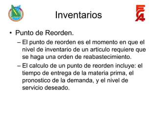 Inventarios
• Punto de Reorden.
  – El punto de reorden es el momento en que el
    nivel de inventario de un articulo requiere que
    se haga una orden de reabastecimiento.
  – El calculo de un punto de reorden incluye: el
    tiempo de entrega de la materia prima, el
    pronostico de la demanda, y el nivel de
    servicio deseado.
 