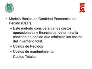 • Modelo Básico de Cantidad Económica de
  Pedido (CEP).
  – Este método considera varios costos
    operacionales y financieros, determina la
    cantidad de pedido que minimiza los costos
    del inventario total.
  – Costos de Pedidos
  – Costos de mantenimiento
  – Costos Totales
 