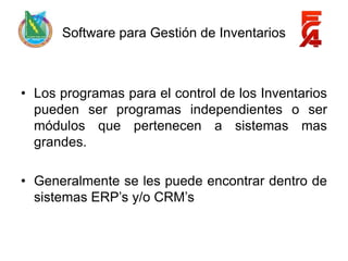 Software para Gestión de Inventarios



• Los programas para el control de los Inventarios
  pueden ser programas independientes o ser
  módulos que pertenecen a sistemas mas
  grandes.

• Generalmente se les puede encontrar dentro de
  sistemas ERP’s y/o CRM’s
 