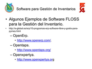 Software para Gestión de Inventarios

• Algunos Ejemplos de Software FLOSS
  para la Gestión del Inventario.
•   http://e-global.es/erp/10-programas-erp-software-libre-y-gratis-para-
    pymes.html

     – OpenErp.
         • http://www.openerp.com/.
     – Opentaps.
         • http://www.opentaps.org/
     – Openxpertya.
         • http://www.openxpertya.org
 