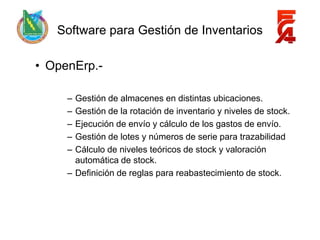 Software para Gestión de Inventarios

• OpenErp.-

     – Gestión de almacenes en distintas ubicaciones.
     – Gestión de la rotación de inventario y niveles de stock.
     – Ejecución de envío y cálculo de los gastos de envío.
     – Gestión de lotes y números de serie para trazabilidad
     – Cálculo de niveles teóricos de stock y valoración
       automática de stock.
     – Definición de reglas para reabastecimiento de stock.
 