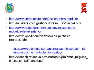 • http://www.openerpsite.com/erp-openerp-modulos
• http://aulafacil.com/gestion-stocks/curso/Lecc-4.htm
• http://www.slideshare.net/gustavovq/sistemas-y-
  modelos-de-inventarios
• http://www.lokad.com/es.definicion-punto-de-
  reorden.ashx

   – http://www.elprisma.com/apuntes/administracion_de_
     empresas/inventariosfundamentos/
• http://webdelprofesor.ula.ve/nucleotrujillo/anahigo/guias_
  finanzas1_pdf/tema6.pdf
 