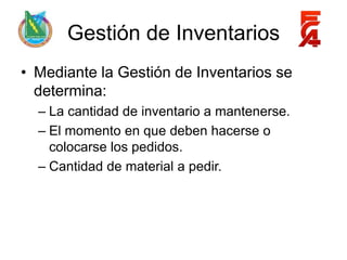 Gestión de Inventarios
• Mediante la Gestión de Inventarios se
  determina:
  – La cantidad de inventario a mantenerse.
  – El momento en que deben hacerse o
    colocarse los pedidos.
  – Cantidad de material a pedir.
 