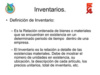 Inventarios.
• Definición de Inventario:

  – Es la Relación ordenada de bienes o materiales
    que se encuentran en existencia en un
    determinado periodo de tiempo dentro de una
    empresa.
  – El Inventario es la relación a detalle de las
    existencias materiales. Debe de mostrar el
    número de unidades en existencia, su
    ubicación, la descripción de cada artículo, los
    precios unitarios, total de inventario, etc.
 