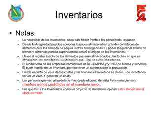 Inventarios
• Notas.
  –   La necesidad de los inventarios nace para hacer frente a los periodos de escasez.
  –   Desde la Antigüedad pueblos como los Egipcios almacenaban grandes cantidades de
      alimentos para los tiempos de sequia u otras contingencias. El poder asegurar el abasto de
      bienes y alimentos para la supervivencia motivó el origen de los Inventarios.
  –   Llevar el registro exacto de los alimentos que eran almacenados : las fechas en que se
      almacenan, las cantidades, su ubicación, etc. , era de suma importancia.
  –   El fundamento de las empresas comerciales es la COMPRA y VENTA de bienes y servicios.
      El buen manejo de un inventario permite tener un control sobre la producción.
  –   Desde el punto de vista de los costos y las finanzas el inventario es dinero. Los inventarios
      tienen un valor. Y generan un costo.
  –   Las personas que ven al inventario mas desde el punto de vista Financiero piensan:
      mientras menos cantidades en el inventario mejor.
  –   Los que ven a los Inventarios como un conjunto de materiales opinan: Entre mayor sea el
      stock es mejor.
 