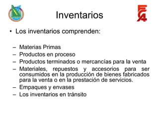Inventarios
• Los inventarios comprenden:

 – Materias Primas
 – Productos en proceso
 – Productos terminados o mercancías para la venta
 – Materiales, repuestos y accesorios para ser
   consumidos en la producción de bienes fabricados
   para la venta o en la prestación de servicios.
 – Empaques y envases
 – Los inventarios en tránsito
 
