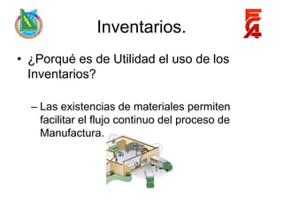 Inventarios.
• ¿Porqué es de Utilidad el uso de los
  Inventarios?

  – Las existencias de materiales permiten
    facilitar el flujo continuo del proceso de
    Manufactura.
 