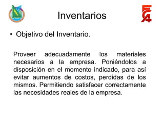 Inventarios
• Objetivo del Inventario.

 Proveer adecuadamente los materiales
 necesarios a la empresa. Poniéndolos a
 disposición en el momento indicado, para así
 evitar aumentos de costos, perdidas de los
 mismos. Permitiendo satisfacer correctamente
 las necesidades reales de la empresa.
 