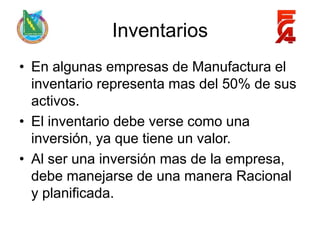 Inventarios
• En algunas empresas de Manufactura el
  inventario representa mas del 50% de sus
  activos.
• El inventario debe verse como una
  inversión, ya que tiene un valor.
• Al ser una inversión mas de la empresa,
  debe manejarse de una manera Racional
  y planificada.
 