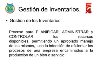 Gestión de Inventarios.
• Gestión de los Inventarios:

 Proceso para PLANIFICAR, ADMINISTRAR y
 CONTROLAR                los            recursos
 disponibles, permitiendo un apropiado manejo
 de los mismos, con la intención de eficientar los
 procesos de una empresa encaminados a la
 producción de un bien o servicio.
 