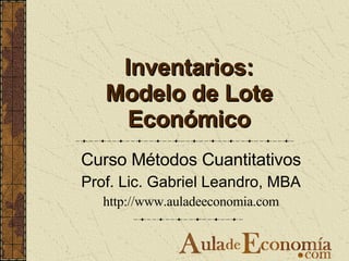 Inventarios: Modelo de Lote Económico Curso Métodos Cuantitativos Prof. Lic. Gabriel Leandro, MBA http://www.auladeeconomia.com 