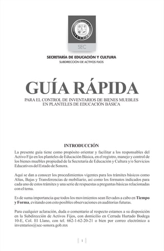 GUÍA RÁPIDA
SUBDIRECCIÓN DE ACTIVOS FIJOS
PARA EL CONTROL DE INVENTARIOS DE BIENES MUEBLES
EN PLANTELES DE EDUCACIÓN BÁSICA
SECRETARÍA DE EDUCACIÓN Y CULTURA
1
La presente guía tiene como propósito orientar y facilitar a los responsables del
Activo Fijo en los planteles de Educación Básica, en el registro, manejo y control de
los bienes muebles propiedad de la Secretaría de Educación y Cultura y/o Servicios
EducativosdelEstadodeSonora.
Aquí se dan a conocer los procedimientos vigentes para los trámites básicos como
Altas, Bajas y Transferencias de mobiliario, así como los formatos indicados para
cada uno de estos trámites y una serie de respuestas a preguntas básicas relacionadas
coneltema.
Es de suma importancia que todos los movimientos sean llevados a cabo en Tiempo
y Forma,evitandoconestoposiblesobservacionesenauditoriasfuturas.
Para cualquier aclaración, duda o comentario al respecto estamos a su disposición
en la Subdirección de Activos Fijos, con domicilio en Cerrada Hurtado Bodega
10-E, Col. El Llano, con tel. 662-1-62-20-21 o bien por correo electrónico a
inventarios@sec-sonora.gob.mx
INTRODUCCIÓN
 