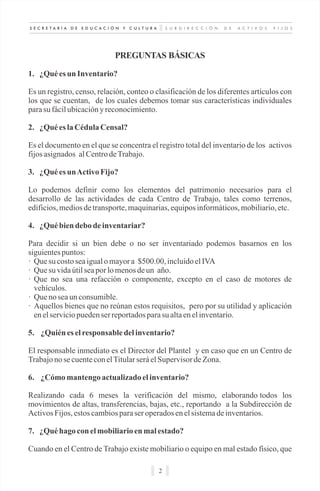 S U B D I R E C C I Ó N D E A C T I V O S F I J O SS E C R E T A R Í A D E E D U C A C I Ó N Y C U L T U R A
2
PREGUNTAS BÁSICAS
1. ¿Quées un Inventario?
Es un registro, censo, relación, conteo o clasificación de los diferentes artículos con
los que se cuentan, de los cuales debemos tomar sus características individuales
parasu fácilubicacióny reconocimiento.
2. ¿Quées laCédula Censal?
Es el documento en el que se concentra el registro total del inventario de los activos
fijosasignados alCentrodeTrabajo.
3. ¿Quées unActivoFijo?
Lo podemos definir como los elementos del patrimonio necesarios para el
desarrollo de las actividades de cada Centro de Trabajo, tales como terrenos,
edificios,mediosdetransporte,maquinarias,equiposinformáticos,mobiliario,etc.
4. ¿Québiendebo de inventariar?
Para decidir si un bien debe o no ser inventariado podemos basarnos en los
siguientespuntos:
· Que su costoseaigualomayora $500.00, incluidoelIVA
· Que su vidaútilseapor lomenosdeun año.
· Que no sea una refacción o componente, excepto en el caso de motores de
vehículos.
· Que no seaun consumible.
· Aquellos bienes que no reúnan estos requisitos, pero por su utilidad y aplicación
enelserviciopuedenser reportadosparasu altaenelinventario.
5. ¿Quiénes elresponsable delinventario?
El responsable inmediato es el Director del Plantel y en caso que en un Centro de
Trabajono secuenteconelTitularseráelSupervisor deZona.
6. ¿Cómo mantengo actualizadoelinventario?
Realizando cada 6 meses la verificación del mismo, elaborando todos los
movimientos de altas, transferencias, bajas, etc., reportando a la Subdirección de
ActivosFijos,estoscambiosparaser operadosenelsistemadeinventarios.
7. ¿Quéhago conelmobiliarioen malestado?
Cuando en el Centro de Trabajo existe mobiliario o equipo en mal estado físico, que
 