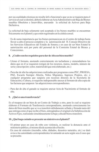 GUÍA RÁPIDA PARA EL CONTROL DE INVENTARIOS DE BIENES MUEBLES EN PLANTELES DE EDUCACIÓN BÁSICA
3
por sus cualidades técnicas no resulte útil o funcional o que ya no se requiera para el
servicio al cual se destinó, deberá elaborar unActaAdministrativa de Baja de Bienes
muebles Obsoletos e Inservibles, anexando la solicitud de Activos para Baja
Definitiva.
La solicitud de baja solamente será aceptada si los bienes muebles se encuentran
físicamenteenelplantelyqueesténregistradosenlacédulacensal.
· Es de suma importancia que los bienes permanezcan en el centro de trabajo hasta
llevar a cabo el proceso completo y la autorización del H. Consejo Directivo de
los Servicios Educativos del Estado de Sonora y en caso de ser bien Estatal la
autorización será por parte del personal de la Comisión Estatal de Bienes y
Concesiones.
8. ¿Cuáles son losrequisitos paradardeAlta un bienmueble?
- Llenar el formato, anotando correctamente sin tachaduras y enmendaduras los
datos que en él se requieren (origen de los recursos, marca, modelo, número de
seriey descripción:color, materialdelqueestáelaborado,etc.)
- Para dar de alta las adquisiciones realizadas por programas como PEC, PROESA,
PAE, Escuela Siempre Abierta, Niños Migrantes, Ingresos Propios, etc; o
cualquier programa que surgiera con recursos directos de la Secretaría de
Educación y Cultura, es requisito indispensable anexar al formato de alta copia de
lasfacturasqueamparen lasadquisicionescorrespondientes.
- Para dar de alta el ganado se requiere anexar Acta de Nacimiento al formato de
alta.
9. ¿Quées una transferencia?
Es el traspaso de un bien de un Centro de Trabajo a otro, para lo cual se requiere
elaborar el Formato de Trasferencia correspondiente, anotando correctamente los
datos del bien mueble que se va a transferir debidamente sellada y firmada tanto del
que entrega como el que recibe el bien, entregándose el original a la Subdirección de
ActivosFijos,realizandosimultáneamentelabajayaltadelbienatransferir.
10. ¿Quéhago cuándo se presenteun siniestro en elplantel?
· El primer paso en caso de robo con violencia, es realizar la denuncia ante el
ministeriopúblico,elmismodíadeacontecidoelhecho.
· En caso de siniestro (incendio, robo, dañados, desastres naturales, etc.) se dará
aviso a las autoridades correspondientes levantando un acta según sea el caso que
sepresente.
 