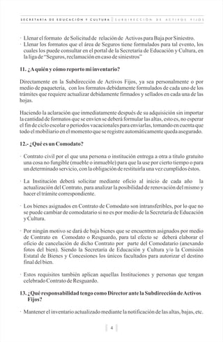 S U B D I R E C C I Ó N D E A C T I V O S F I J O SS E C R E T A R Í A D E E D U C A C I Ó N Y C U L T U R A
4
· Llenarelformato deSolicitudde relaciónde ActivosparaBajapor Siniestro.
· Llenar los formatos que el área de Seguros tiene formulados para tal evento, los
cuales los puede consultar en el portal de la Secretaría de Educación y Cultura, en
laligade“Seguros, reclamaciónencasodesiniestros”
11. ¿Aquién y cómoreportomiinventario?
Directamente en la Subdirección de Activos Fijos, ya sea personalmente o por
medio de paquetería, con los formatos debidamente formulados de cada uno de los
trámites que requiere actualizar debidamente firmados y sellados en cada una de las
hojas.
Haciendo la aclaración que inmediatamente después de su adquisición sin importar
la cantidad de formatos que se envíen se deberá formular las altas, esto es, no esperar
el fin de ciclo escolar o periodos vacacionales para enviarlas, tomando en cuenta que
todoelmobiliarioenelmomentoquese registreautomáticamentequedaasegurado.
12.- ¿Quées un Comodato?
· Contrato civil por el que una persona o institución entrega a otra a título gratuito
una cosa no fungible (mueble o inmueble) para que la use por cierto tiempo o para
undeterminadoservicio,conlaobligaciónderestituirlaunavezcumplidoséstos.
· La Institución deberá solicitar mediante oficio al inicio de cada año la
actualización del Contrato, para analizar la posibilidad de renovación del mismo y
hacereltrámitecorrespondiente.
· Los bienes asignados en Contrato de Comodato son intransferibles, por lo que no
se puede cambiar de comodatario si no es por medio de la Secretaría de Educación
yCultura.
· Por ningún motivo se dará de baja bienes que se encuentren asignados por medio
de Contrato en Comodato o Resguardo, para tal efecto se deberá elaborar el
oficio de cancelación de dicho Contrato por parte del Comodatario (anexando
fotos del bien). Siendo la Secretaría de Educación y Cultura y/o la Comisión
Estatal de Bienes y Concesiones los únicos facultados para autorizar el destino
finaldelbien.
· Estos requisitos también aplican aquellas Instituciones y personas que tengan
celebradoContratodeResguardo.
13. ¿Quéresponsabilidad tengo comoDirectorantelaSubdireccióndeActivos
Fijos?
· Mantener el inventario actualizado mediante la notificación de las altas, bajas, etc.
 