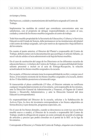 GUÍA RÁPIDA PARA EL CONTROL DE INVENTARIOS DE BIENES MUEBLES EN PLANTELES DE EDUCACIÓN BÁSICA
5
entiempoyforma.
· Dar buenuso, cuidadoy mantenimientodelmobiliarioasignadoalCentrode
Trabajo.
· Implementar las medidas de control que consideren convenientes ante sus
subalternos, con el propósito de delegar responsabilidades en cuanto al uso,
cuidadoy controldelos bienesmueblesasignadosalcentrodetrabajo.
· Todo bien mueble propiedad de la Secretaría de Educación y Cultura y/o Servicios
Educativos del Estado de Sonora, debe permanecer en las instalaciones del plantel
o del centro de trabajo asignado, salvo por motivos de reparación o baja definitiva
delinventario.
· En cuanto al punto anterior, el Director del Plantel o responsable del Centro de
Trabajo, deberá contar con la documentación que justifique el artículo faltante, ya
seaelvaledesalidaoelactaadministrativadebajadebienesmuebles.
· En el caso de sustitución del cargo de los Directores en las diferentes escuelas de
educación básica y /o titulares de Centros deTrabajo, es responsabilidad del titular
saliente presentar e incluir en el acta de Entrega-Recepción, la relación
actualizadadelosbienesmueblesasignadosalaescuela.
· Por su parte, el Director entrante tiene la responsabilidad de recibir y cotejar con el
físico, el inventario existente de los bienes muebles asignados a la escuela, dentro
delos15 díashábilesposterioresalatomadelcargo.
· Si transcurrido el plazo establecido (15 días, el Director entrante no notificara
cualquier irregularidad existente en el inventario, será responsable de los mismos,
ante la Dirección General de Administración y Finanzas, el Órgano de Control
Interno y Desarrollo Administrativo, y ante la Dirección General del área
Educativacorrespondiente).
· Es responsabilidad del Director de la escuela, solicitar a la Subdirección de
Activos Fijos, la clave de inventario correspondiente a los bienes adquiridos en
formadirectay/opor donación,programasespeciales,etc.
· En el caso de los bienes donados, cuando se desconozca su costo (ya sea un bien
mueble nuevo o usado), el Director de la escuela o responsable del Centro de
Trabajo, tendrá la obligación de asignar un costo estimado de acuerdo al catálogo
de artículos y precios que podrá consultar en el portal de la SEC en la liga de
Inventarios.
· Corresponde al Director y/oTitular del Centro deTrabajo, etiquetar con el número
 